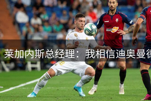 莱加内斯总经理：我相信迪奥曼德完全具备在皇马成功的条件